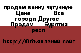  продам ванну чугунную › Цена ­ 7 000 - Все города Другое » Продам   . Бурятия респ.